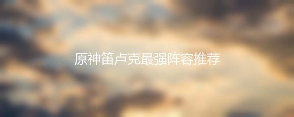 原神笛卢克最强阵容推荐