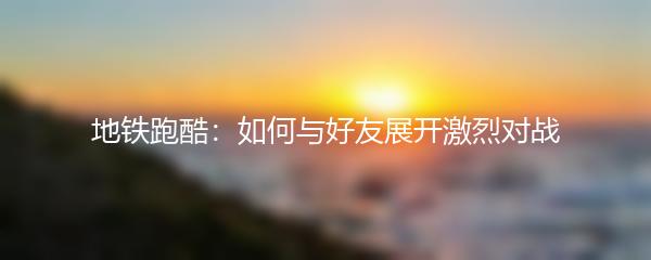 地铁跑酷：如何与好友展开激烈对战