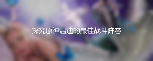 探究原神温迪的最佳战斗阵容
