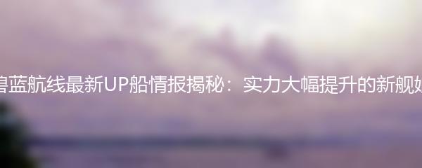 碧蓝航线最新UP船情报揭秘：实力大幅提升的新舰娘