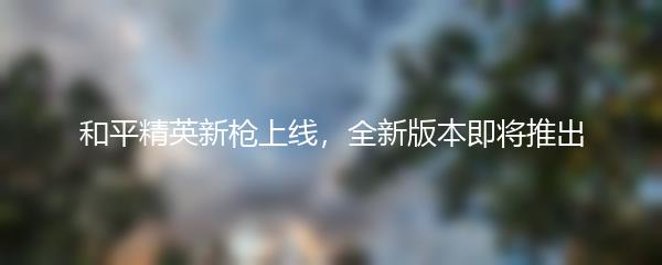 和平精英新枪上线，全新版本即将推出