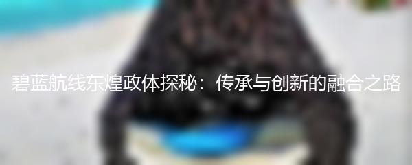 碧蓝航线东煌政体探秘：传承与创新的融合之路