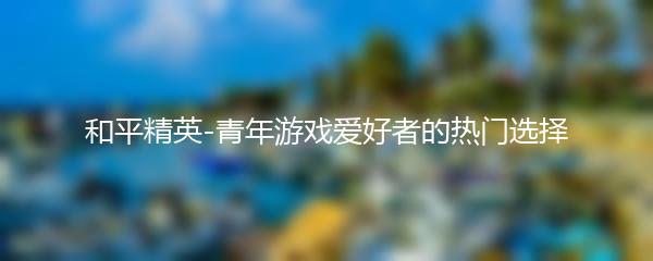 和平精英-青年游戏爱好者的热门选择