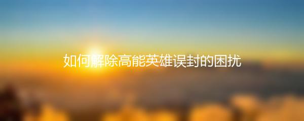 如何解除高能英雄误封的困扰