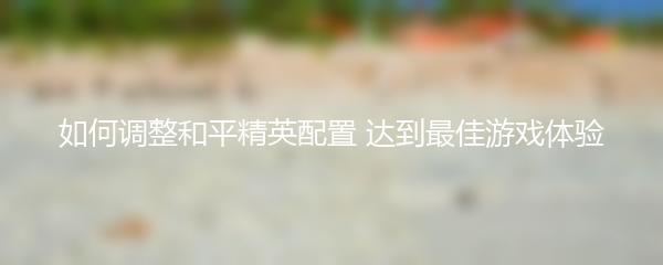 如何调整和平精英配置 达到最佳游戏体验