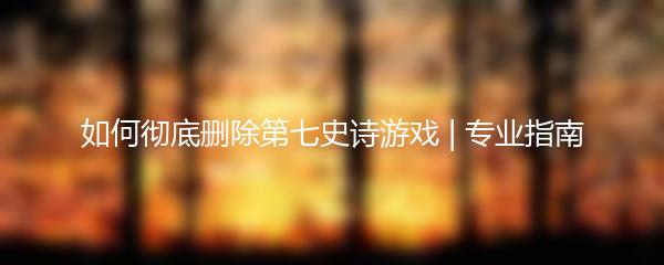 如何彻底删除第七史诗游戏 | 专业指南