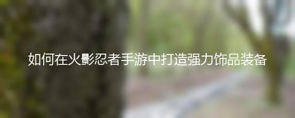 如何在火影忍者手游中打造强力饰品装备