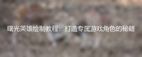 曙光英雄绘制教程：打造专属游戏角色的秘籍