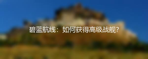碧蓝航线：如何获得高级战舰？