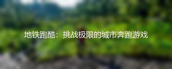 地铁跑酷：挑战极限的城市奔跑游戏