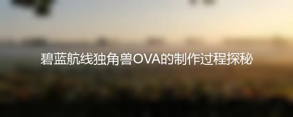 碧蓝航线独角兽OVA的制作过程探秘