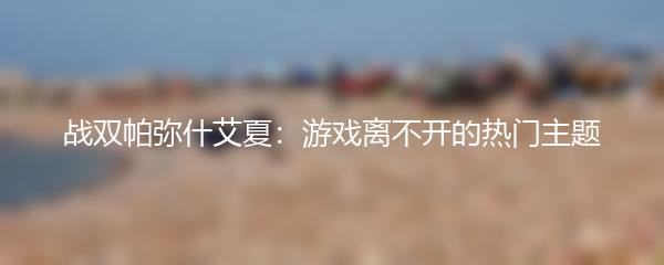 战双帕弥什艾夏：游戏离不开的热门主题