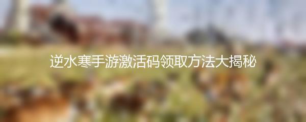 逆水寒手游激活码领取方法大揭秘