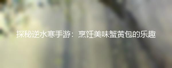 探秘逆水寒手游：烹饪美味蟹黄包的乐趣
