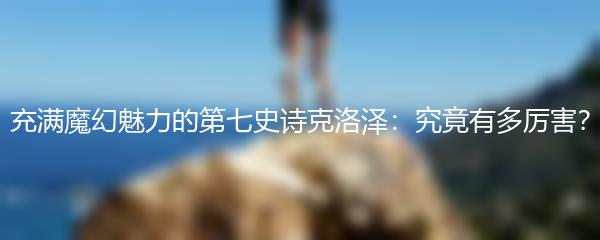 充满魔幻魅力的第七史诗克洛泽：究竟有多厉害？