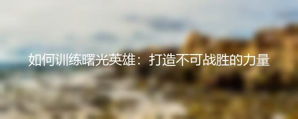 如何训练曙光英雄：打造不可战胜的力量