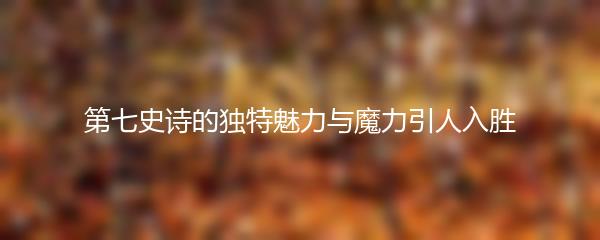 第七史诗的独特魅力与魔力引人入胜