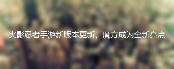 火影忍者手游新版本更新，魔方成为全新亮点