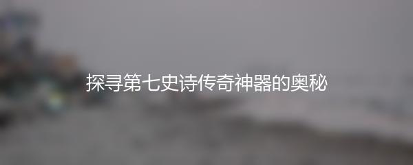 探寻第七史诗传奇神器的奥秘