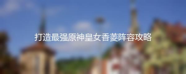 打造最强原神皇女香菱阵容攻略