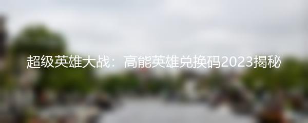超级英雄大战：高能英雄兑换码2023揭秘