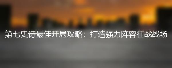 第七史诗最佳开局攻略：打造强力阵容征战战场
