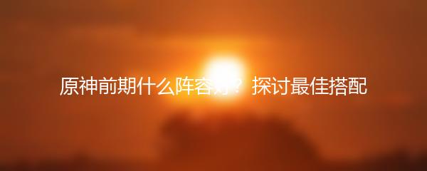 原神前期什么阵容好？探讨最佳搭配