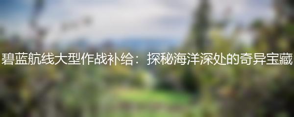 碧蓝航线大型作战补给：探秘海洋深处的奇异宝藏