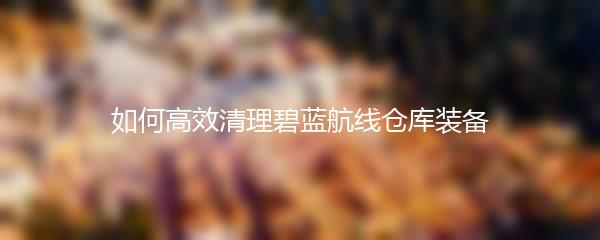 如何高效清理碧蓝航线仓库装备