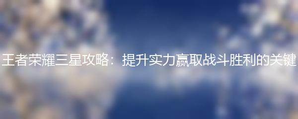 王者荣耀三星攻略：提升实力赢取战斗胜利的关键