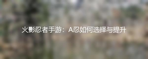 火影忍者手游：A忍如何选择与提升