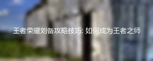 王者荣耀刘备攻略技巧: 如何成为王者之师