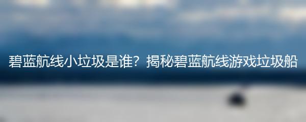 碧蓝航线小垃圾是谁？揭秘碧蓝航线游戏垃圾船