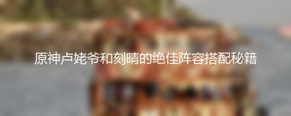 原神卢姥爷和刻晴的绝佳阵容搭配秘籍