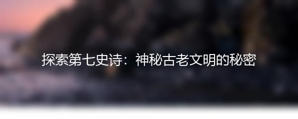 探索第七史诗：神秘古老文明的秘密