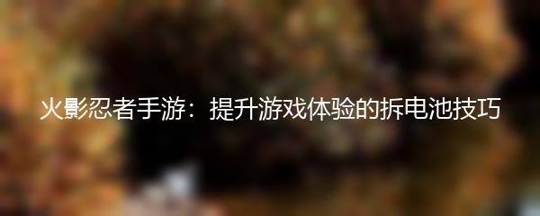 火影忍者手游：提升游戏体验的拆电池技巧