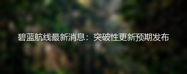 碧蓝航线最新消息：突破性更新预期发布