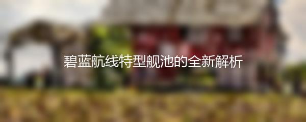 碧蓝航线特型舰池的全新解析