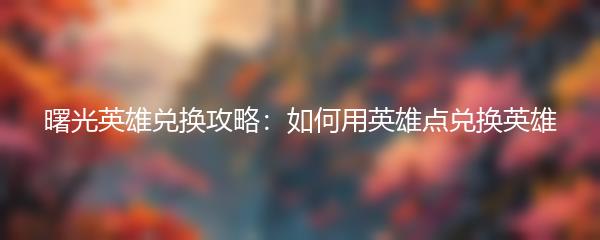 曙光英雄兑换攻略：如何用英雄点兑换英雄