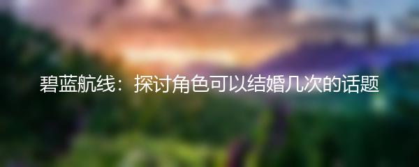 碧蓝航线：探讨角色可以结婚几次的话题