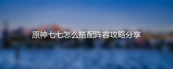 原神七七怎么搭配阵容攻略分享