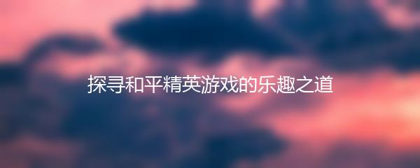 探寻和平精英游戏的乐趣之道