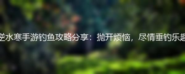 逆水寒手游钓鱼攻略分享：抛开烦恼，尽情垂钓乐趣