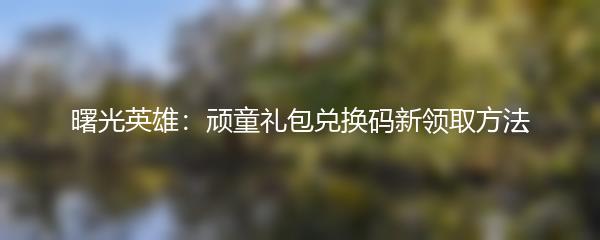 曙光英雄：顽童礼包兑换码新领取方法