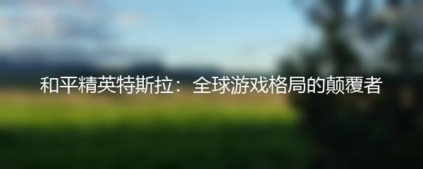 和平精英特斯拉：全球游戏格局的颠覆者