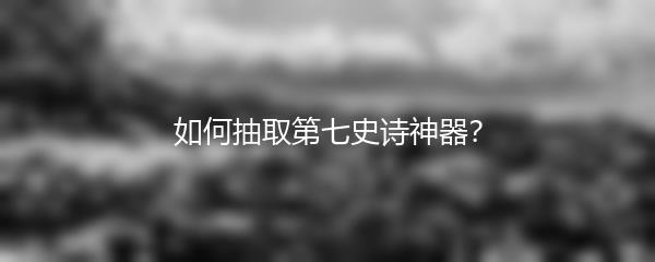 如何抽取第七史诗神器？