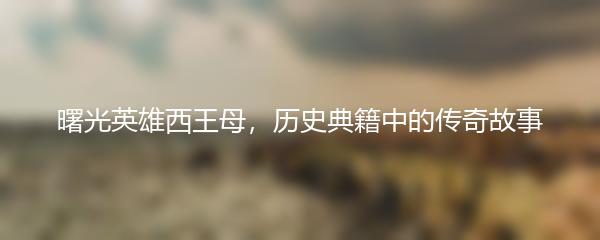曙光英雄西王母，历史典籍中的传奇故事