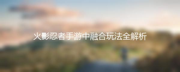 火影忍者手游中融合玩法全解析