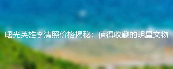 曙光英雄李清照价格揭秘：值得收藏的明星文物