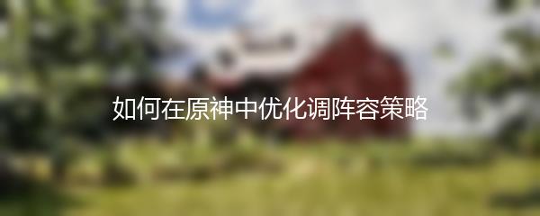 如何在原神中优化调阵容策略